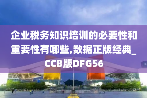 企业税务知识培训的必要性和重要性有哪些,数据正版经典_CCB版DFG56