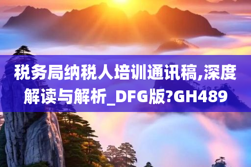 税务局纳税人培训通讯稿,深度解读与解析_DFG版?GH489