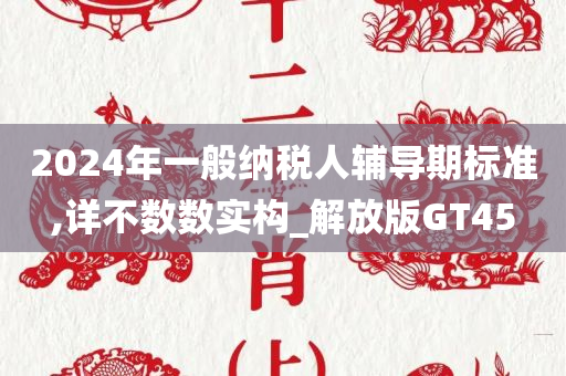 2024年一般纳税人辅导期标准,详不数数实构_解放版GT45