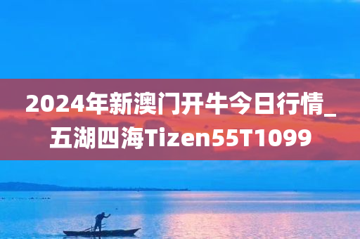 2024年新澳门开牛今日行情_五湖四海Tizen55T1099