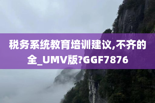 税务系统教育培训建议,不齐的全_UMV版?GGF7876