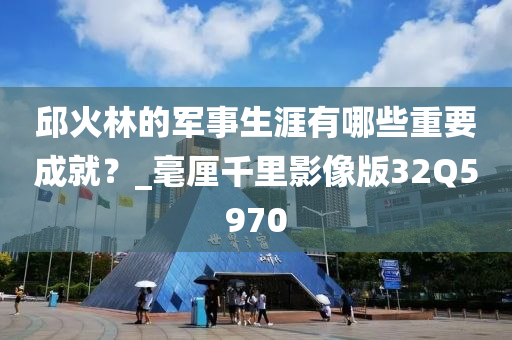 邱火林的军事生涯有哪些重要成就？_毫厘千里影像版32Q5970