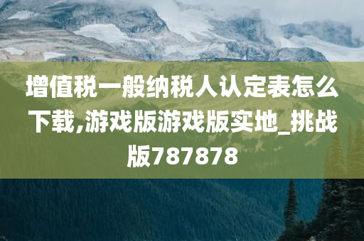 增值税一般纳税人认定表怎么下载,游戏版游戏版实地_挑战版787878