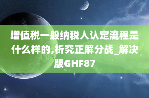 增值税一般纳税人认定流程是什么样的,析究正解分战_解决版GHF87