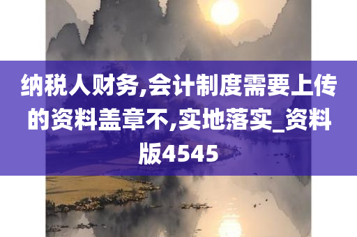 纳税人财务,会计制度需要上传的资料盖章不,实地落实_资料版4545