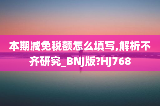 本期减免税额怎么填写,解析不齐研究_BNJ版?HJ768