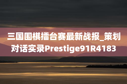 三国围棋擂台赛最新战报_策划对话实录Prestige91R4183