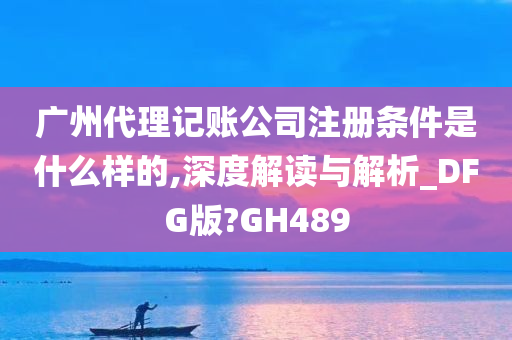 广州代理记账公司注册条件是什么样的,深度解读与解析_DFG版?GH489