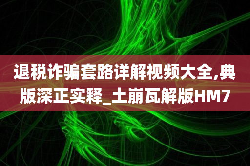 退税诈骗套路详解视频大全,典版深正实释_土崩瓦解版HM7