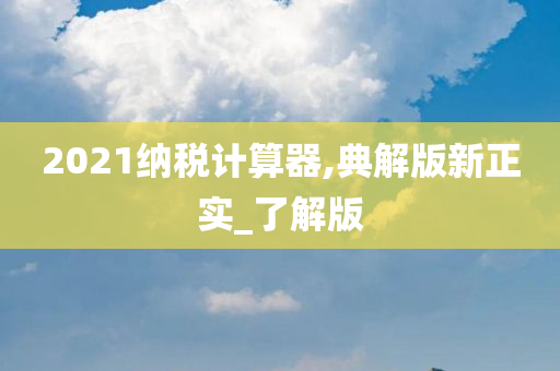 2021纳税计算器,典解版新正实_了解版