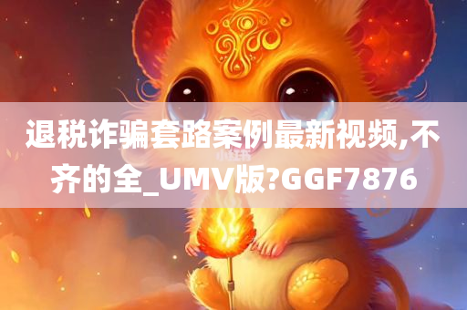 退税诈骗套路案例最新视频,不齐的全_UMV版?GGF7876