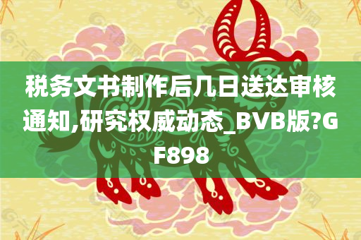 税务文书制作后几日送达审核通知,研究权威动态_BVB版?GF898