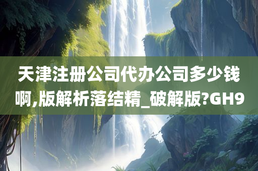 天津注册公司代办公司多少钱啊,版解析落结精_破解版?GH9