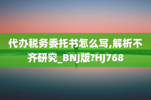 代办税务委托书怎么写,解析不齐研究_BNJ版?HJ768