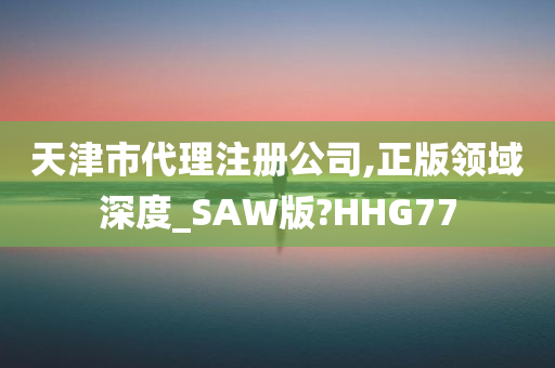 天津市代理注册公司,正版领域深度_SAW版?HHG77