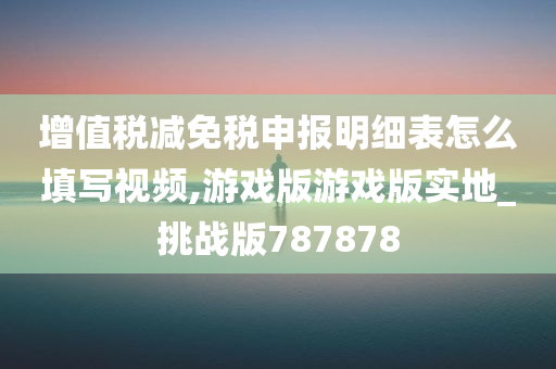 增值税减免税申报明细表怎么填写视频,游戏版游戏版实地_挑战版787878