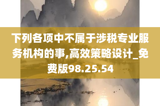 下列各项中不属于涉税专业服务机构的事,高效策略设计_免费版98.25.54