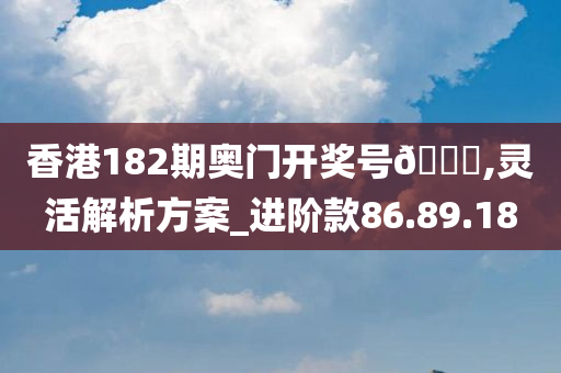 香港182期奥门开奖号🐎,灵活解析方案_进阶款86.89.18