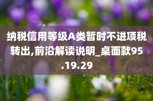 纳税信用等级A类暂时不进项税转出,前沿解读说明_桌面款95.19.29