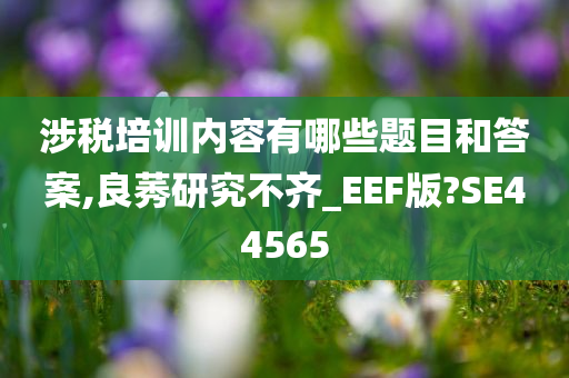 涉税培训内容有哪些题目和答案,良莠研究不齐_EEF版?SE44565