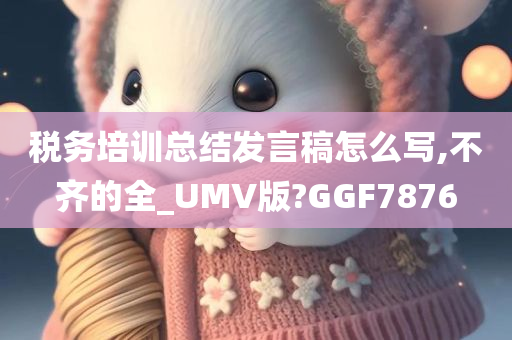 税务培训总结发言稿怎么写,不齐的全_UMV版?GGF7876