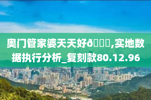 奥门管家婆天天好🐎,实地数据执行分析_复刻款80.12.96