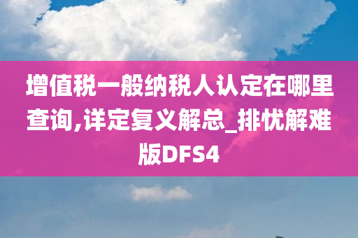 增值税一般纳税人认定在哪里查询,详定复义解总_排忧解难版DFS4