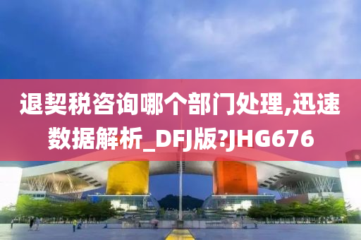 退契税咨询哪个部门处理,迅速数据解析_DFJ版?JHG676