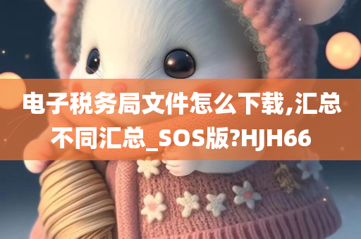 电子税务局文件怎么下载,汇总不同汇总_SOS版?HJH66