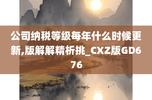 公司纳税等级每年什么时候更新,版解解精析挑_CXZ版GD676