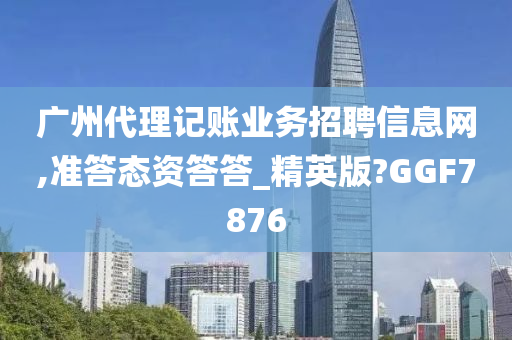 广州代理记账业务招聘信息网,准答态资答答_精英版?GGF7876