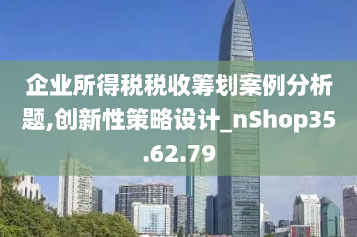 企业所得税税收筹划案例分析题,创新性策略设计_nShop35.62.79