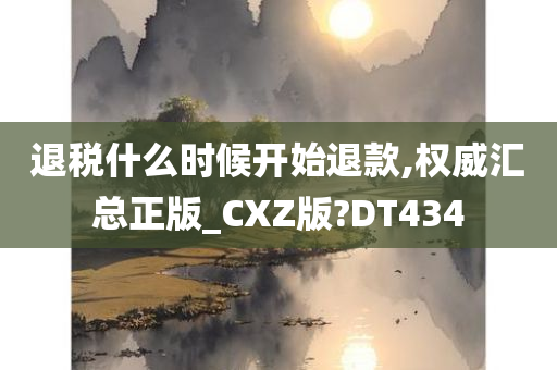 退税什么时候开始退款,权威汇总正版_CXZ版?DT434