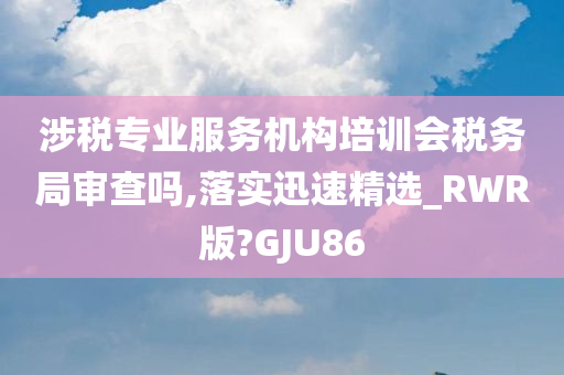 涉税专业服务机构培训会税务局审查吗,落实迅速精选_RWR版?GJU86