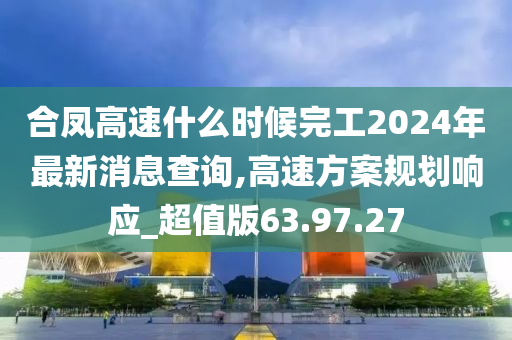 合凤高速什么时候完工2024年最新消息查询,高速方案规划响应_超值版63.97.27