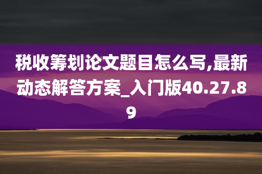 税收筹划论文题目怎么写,最新动态解答方案_入门版40.27.89