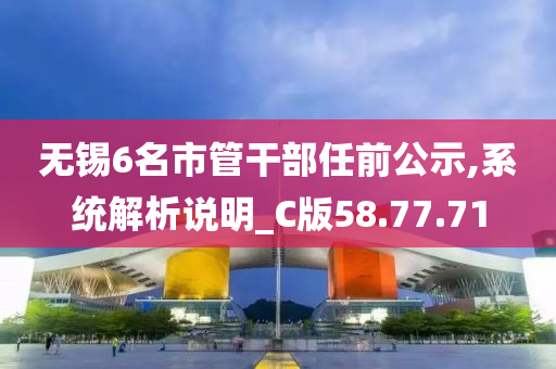 无锡6名市管干部任前公示,系统解析说明_C版58.77.71