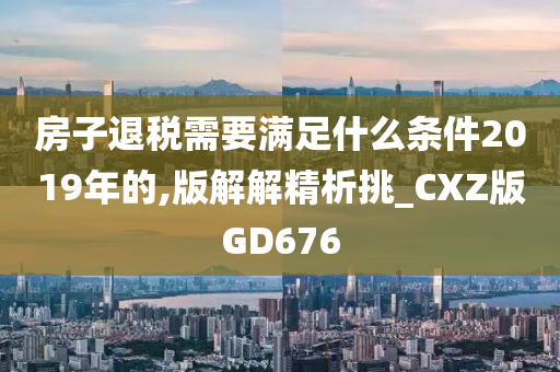 房子退税需要满足什么条件2019年的,版解解精析挑_CXZ版GD676