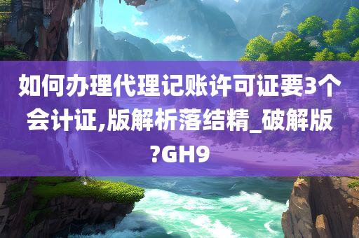 如何办理代理记账许可证要3个会计证,版解析落结精_破解版?GH9