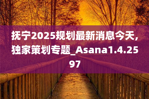 抚宁2025规划最新消息今天,独家策划专题_Asana1.4.2597