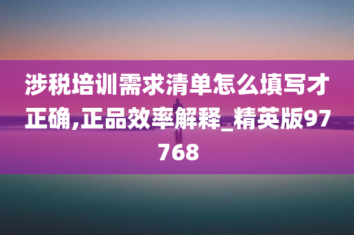 涉税培训需求清单怎么填写才正确,正品效率解释_精英版97768