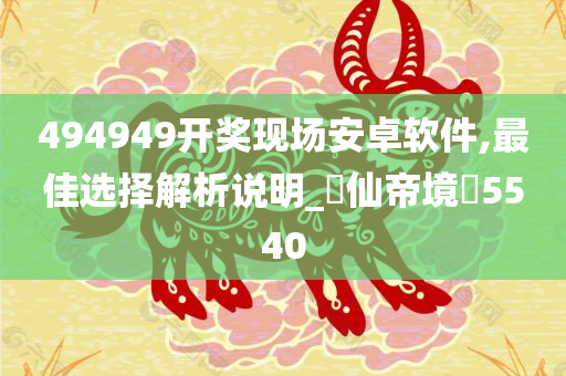 494949开奖现场安卓软件,最佳选择解析说明_‌仙帝境‌5540