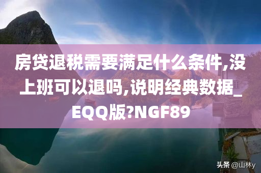 房贷退税需要满足什么条件,没上班可以退吗,说明经典数据_EQQ版?NGF89