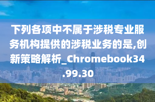 下列各项中不属于涉税专业服务机构提供的涉税业务的是,创新策略解析_Chromebook34.99.30