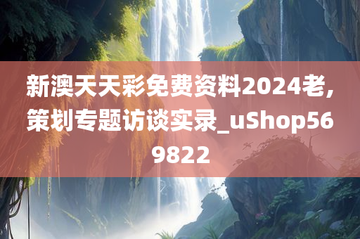 新澳天天彩免费资料2024老,策划专题访谈实录_uShop569822