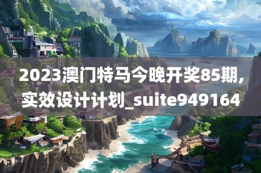 2023澳门特马今晚开奖85期,实效设计计划_suite949164