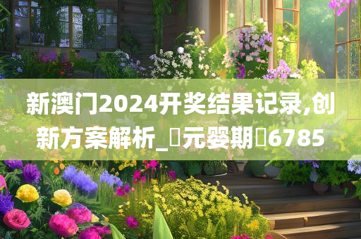 新澳门2024开奖结果记录,创新方案解析_‌元婴期‌6785