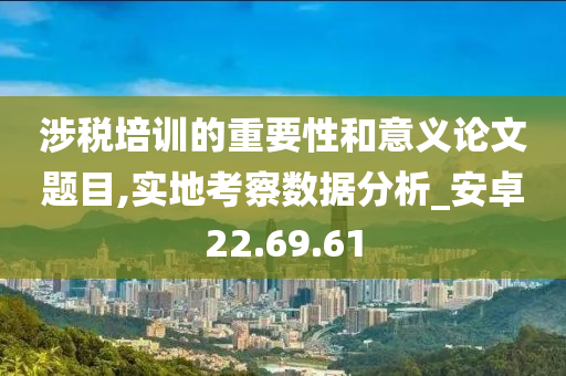 涉税培训的重要性和意义论文题目,实地考察数据分析_安卓22.69.61