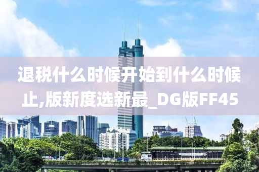 退税什么时候开始到什么时候止,版新度选新最_DG版FF45