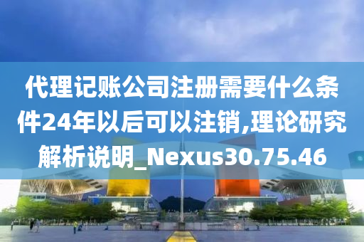 代理记账公司注册需要什么条件24年以后可以注销,理论研究解析说明_Nexus30.75.46